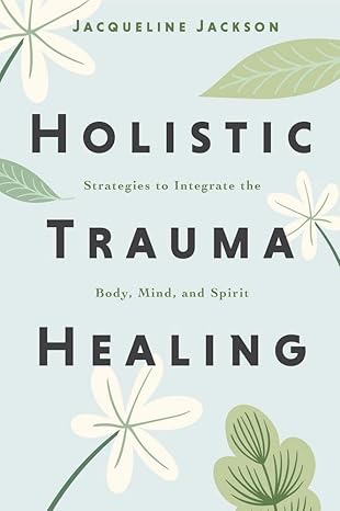 Holistic Trauma Healing: Strategies to Integrate the Body, Mind, and Spirit